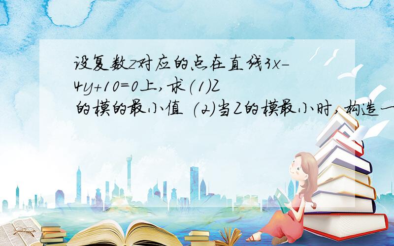设复数z对应的点在直线3x-4y+10=0上,求(1)Z的模的最小值 (2)当Z的模最小时,构造一个一元二次方程