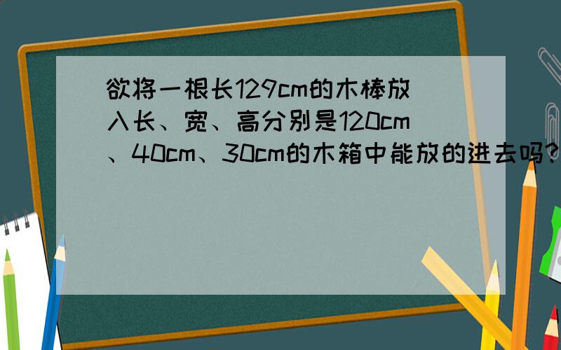 欲将一根长129cm的木棒放入长、宽、高分别是120cm、40cm、30cm的木箱中能放的进去吗?请说明理由 .