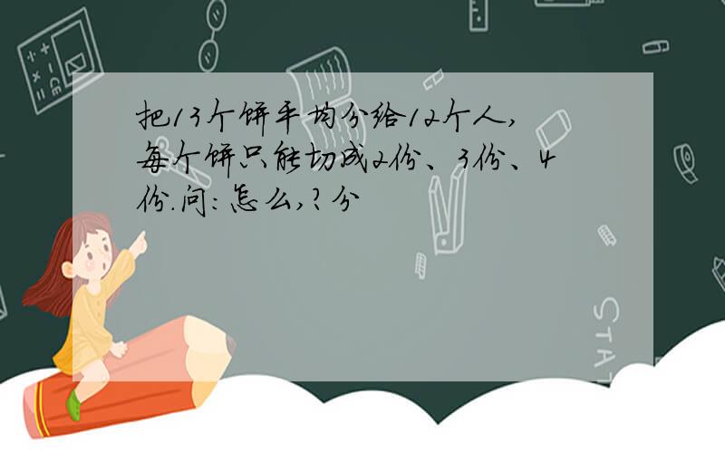 把13个饼平均分给12个人,每个饼只能切成2份、3份、4份.问：怎么,?分