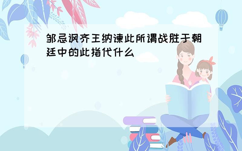 邹忌讽齐王纳谏此所谓战胜于朝廷中的此指代什么