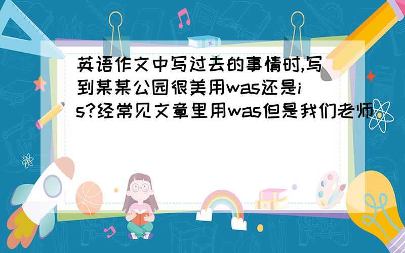 英语作文中写过去的事情时,写到某某公园很美用was还是is?经常见文章里用was但是我们老师