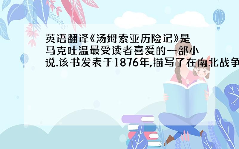 英语翻译《汤姆索亚历险记》是马克吐温最受读者喜爱的一部小说.该书发表于1876年,描写了在南北战争前美国南方的一个小镇上