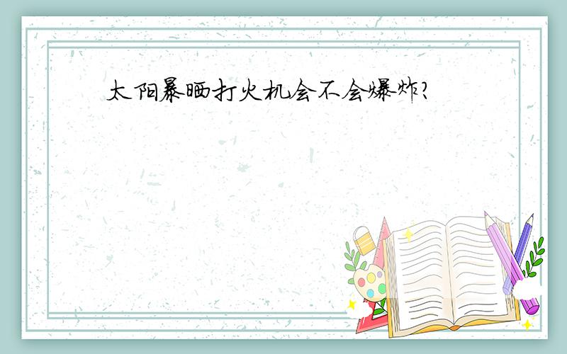 太阳暴晒打火机会不会爆炸?