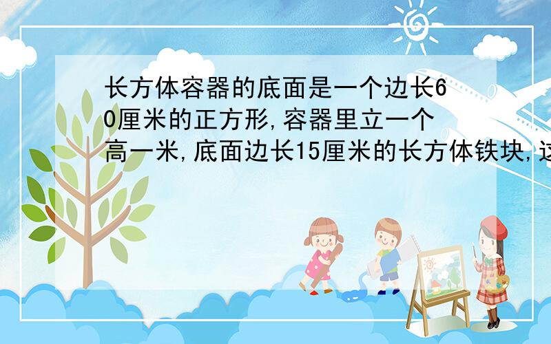 长方体容器的底面是一个边长60厘米的正方形,容器里立一个高一米,底面边长15厘米的长方体铁块,这时水深50厘米,若将铁块