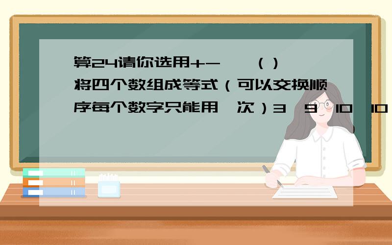 算24请你选用+-×÷( )将四个数组成等式（可以交换顺序每个数字只能用一次）3,9,10,10 ＝24