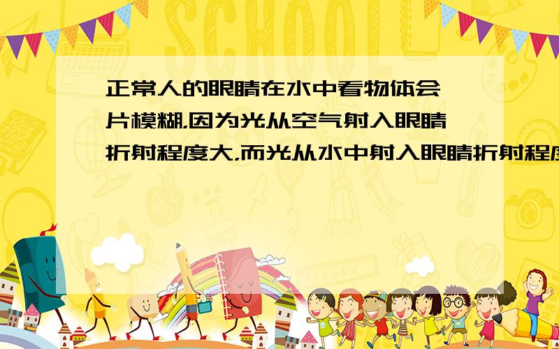 正常人的眼睛在水中看物体会一片模糊，因为光从空气射入眼睛折射程度大，而光从水中射入眼睛折射程度就明显减小．关于在水中看清