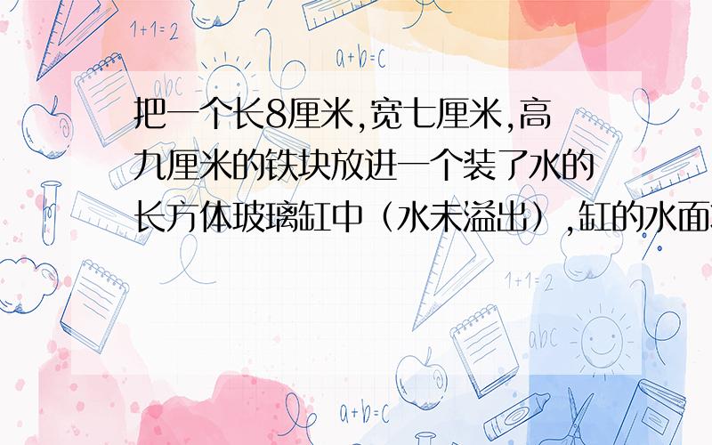 把一个长8厘米,宽七厘米,高九厘米的铁块放进一个装了水的长方体玻璃缸中（水未溢出）,缸的水面将