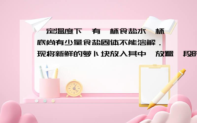 一定温度下,有一杯食盐水,杯底尚有少量食盐固体不能溶解．现将新鲜的萝卜块放入其中,放置一段时间．则下列说法错误的是（