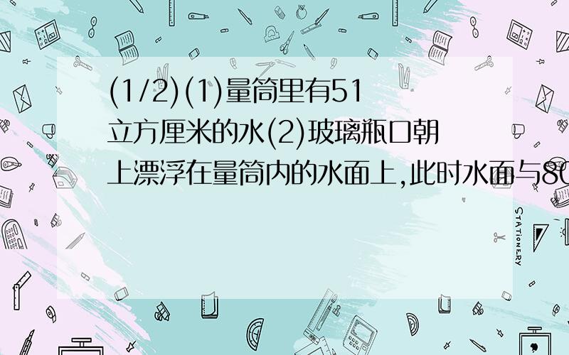 (1/2)(1)量筒里有51立方厘米的水(2)玻璃瓶口朝上漂浮在量筒内的水面上,此时水面与80立方厘米刻线相平(...