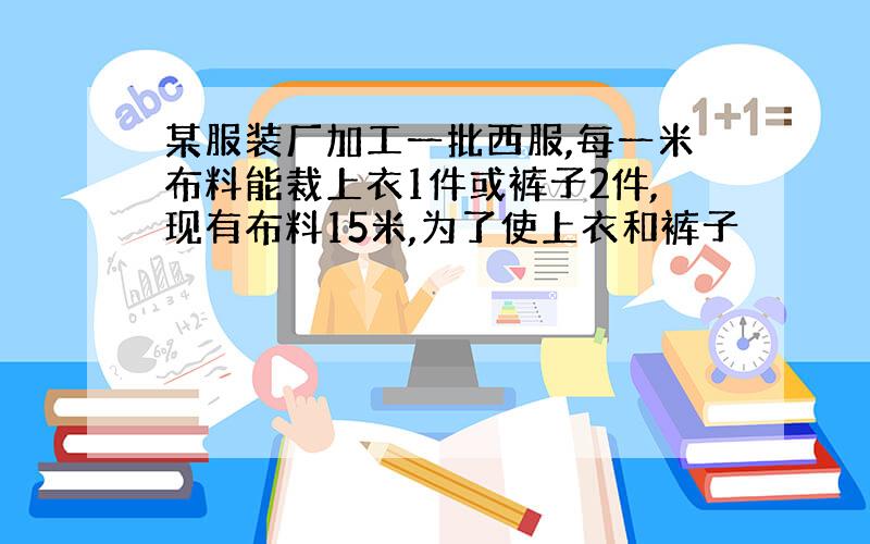 某服装厂加工一批西服,每一米布料能裁上衣1件或裤子2件,现有布料15米,为了使上衣和裤子