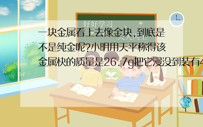 一块金属看上去像金块,到底是不是纯金呢?小明用天平称得该金属快的质量是26.7g把它浸没到装有42cm³水的量