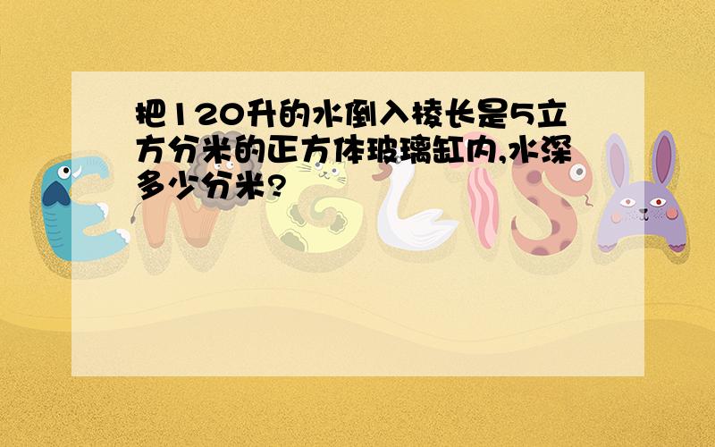 把120升的水倒入棱长是5立方分米的正方体玻璃缸内,水深多少分米?