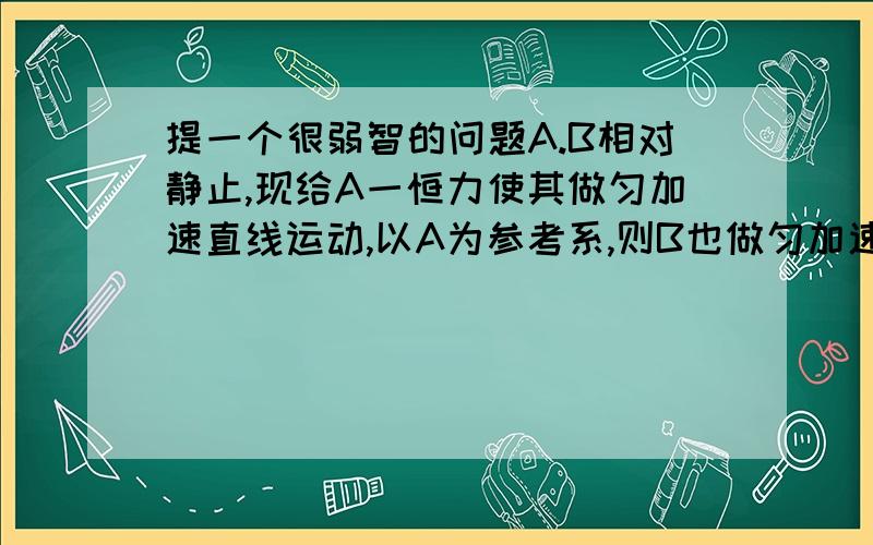 提一个很弱智的问题A.B相对静止,现给A一恒力使其做匀加速直线运动,以A为参考系,则B也做匀加速直线运动,但B没受力吧,