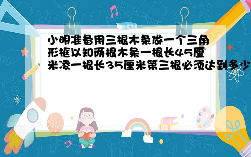 小明准备用三根木条做一个三角形框以知两根木条一根长45厘米凌一根长35厘米第三根必须达到多少厘米