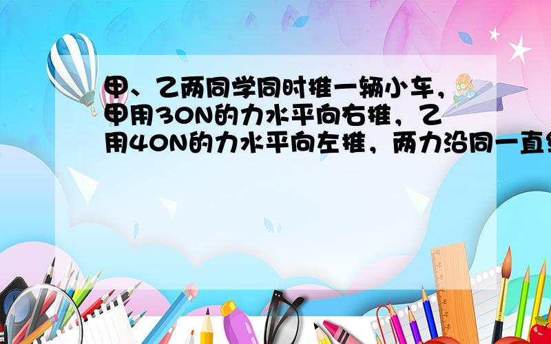 甲、乙两同学同时推一辆小车，甲用30N的力水平向右推，乙用40N的力水平向左推，两力沿同一直线，但小车未被推动，则甲、乙