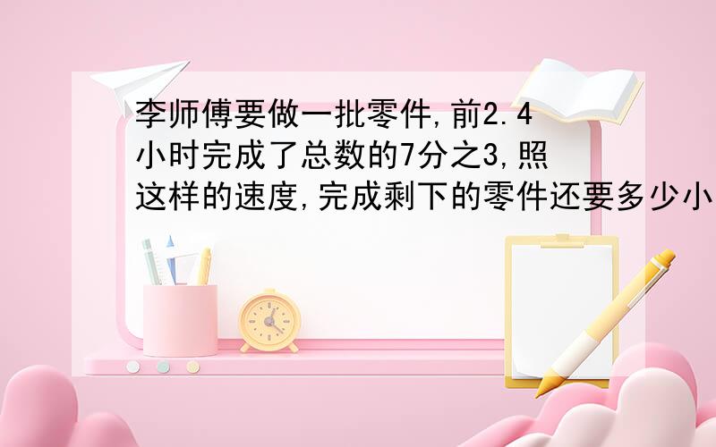 李师傅要做一批零件,前2.4小时完成了总数的7分之3,照这样的速度,完成剩下的零件还要多少小时?