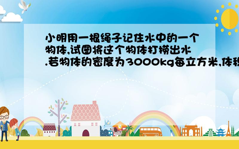 小明用一根绳子记住水中的一个物体,试图将这个物体打捞出水.若物体的密度为3000kg每立方米,体积为10立方分米,g取1