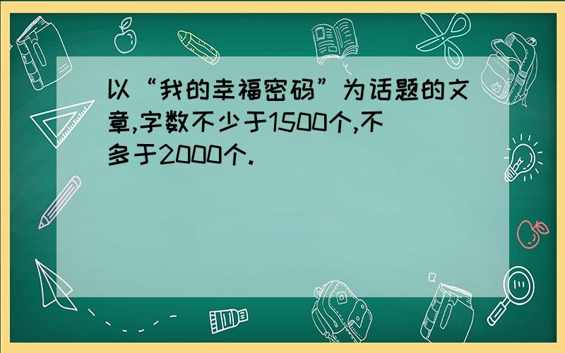 以“我的幸福密码”为话题的文章,字数不少于1500个,不多于2000个.