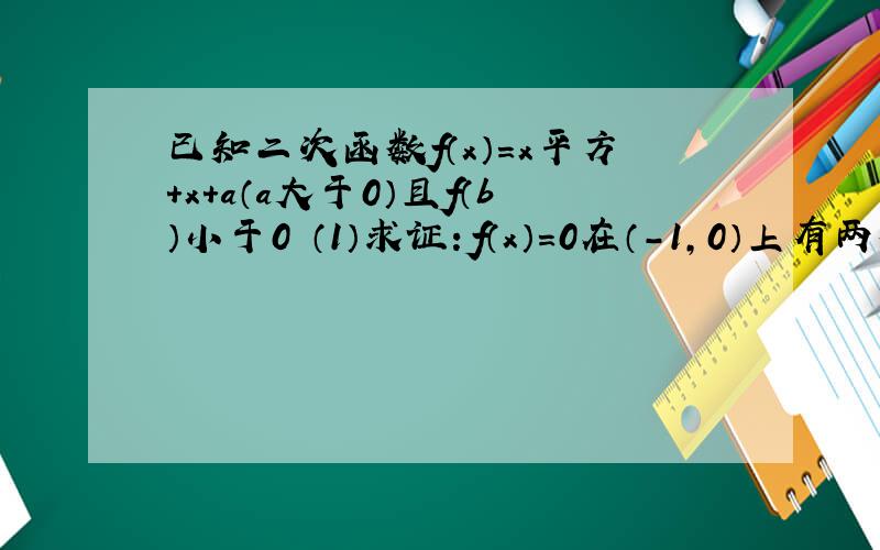 已知二次函数f（x）=x平方+x+a（a大于0）且f（b）小于0 （1）求证：f（x）=0在（-1,0）上有两个不等实根