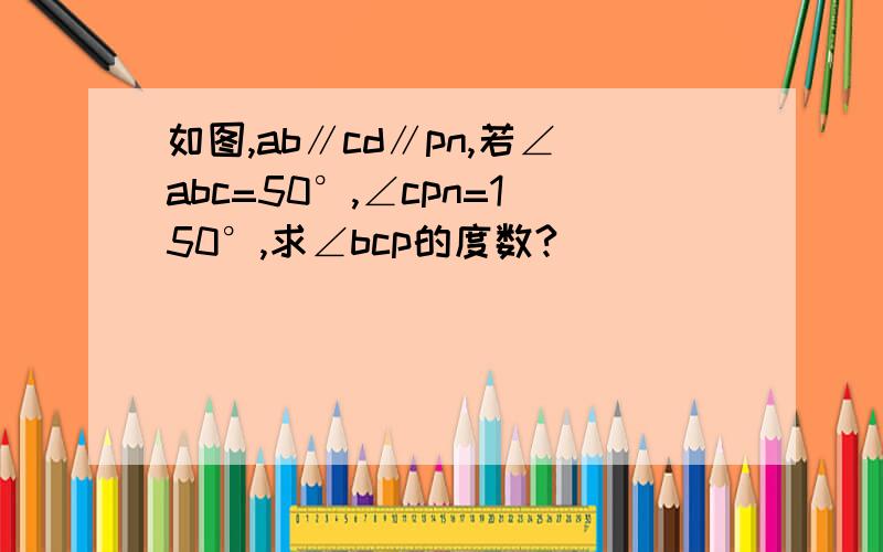 如图,ab∥cd∥pn,若∠abc=50°,∠cpn=150°,求∠bcp的度数?