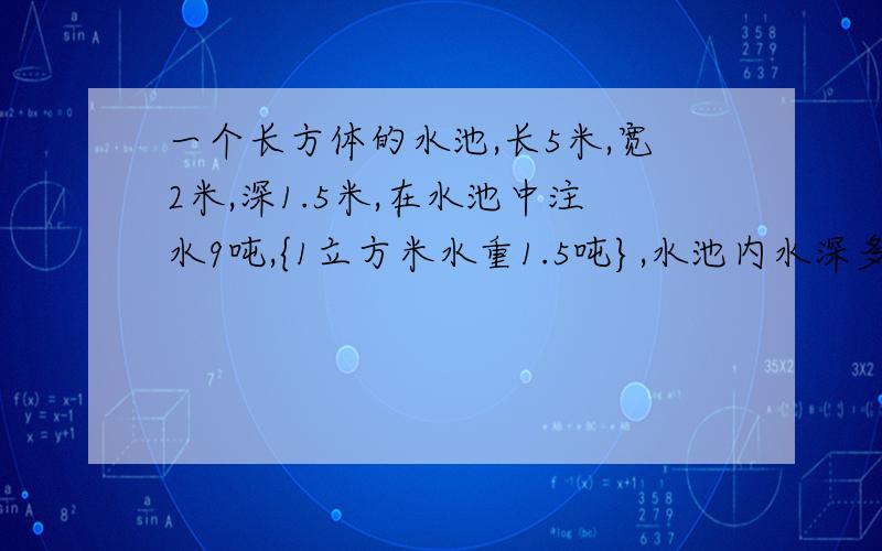 一个长方体的水池,长5米,宽2米,深1.5米,在水池中注水9吨,{1立方米水重1.5吨},水池内水深多少米?