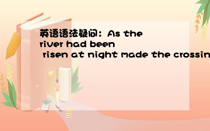 英语语法疑问：As the river had been risen at night made the crossin