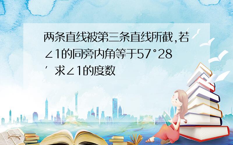 两条直线被第三条直线所截,若∠1的同旁内角等于57°28′求∠1的度数