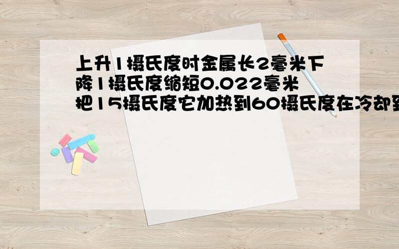 上升1摄氏度时金属长2毫米下降1摄氏度缩短0.022毫米把15摄氏度它加热到60摄氏度在冷却到5摄氏度它变化