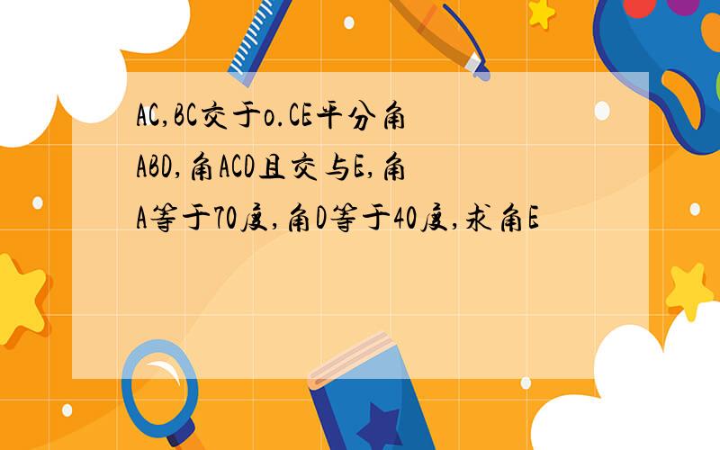 AC,BC交于o.CE平分角ABD,角ACD且交与E,角A等于70度,角D等于40度,求角E