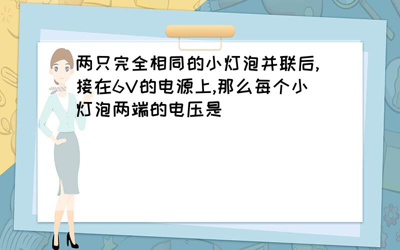 两只完全相同的小灯泡并联后,接在6V的电源上,那么每个小灯泡两端的电压是（ ）