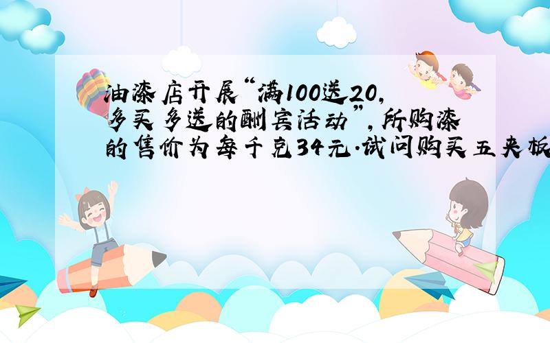 油漆店开展“满100送20,多买多送的酬宾活动”,所购漆的售价为每千克34元．试问购买五夹板和油漆共需多少