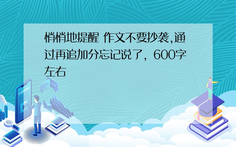 悄悄地提醒 作文不要抄袭,通过再追加分忘记说了，600字左右