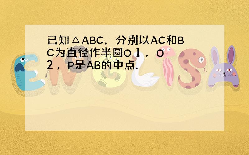 已知△ABC，分别以AC和BC为直径作半圆O 1 ，O 2 ，P是AB的中点.