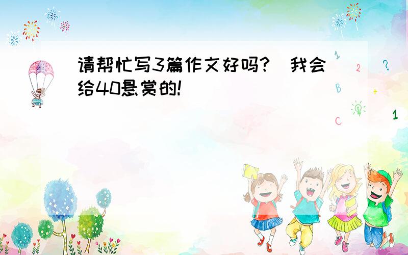 请帮忙写3篇作文好吗?（我会给40悬赏的!）