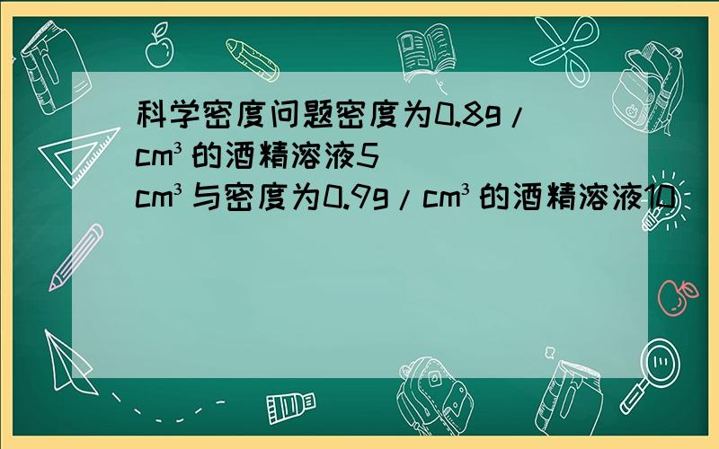 科学密度问题密度为0.8g/cm³的酒精溶液5cm³与密度为0.9g/cm³的酒精溶液10