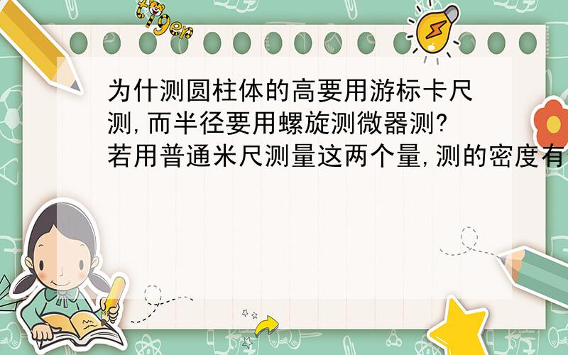 为什测圆柱体的高要用游标卡尺测,而半径要用螺旋测微器测?若用普通米尺测量这两个量,测的密度有什么不同