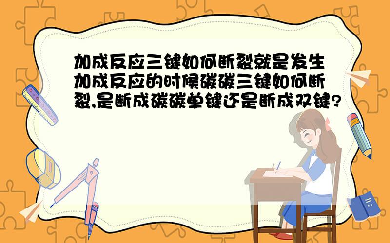 加成反应三键如何断裂就是发生加成反应的时候碳碳三键如何断裂,是断成碳碳单键还是断成双键?