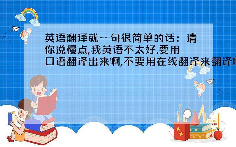 英语翻译就一句很简单的话：请你说慢点,我英语不太好.要用口语翻译出来啊,不要用在线翻译来翻译啊 那样是不给分的~My e