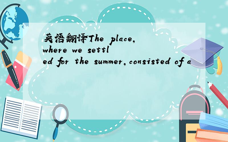 英语翻译The place,where we settled for the summer,consisted of a