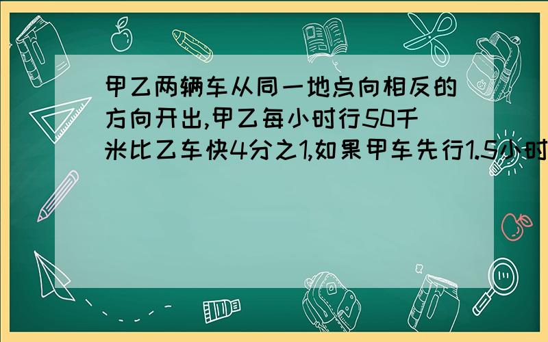 甲乙两辆车从同一地点向相反的方向开出,甲乙每小时行50千米比乙车快4分之1,如果甲车先行1.5小时后,