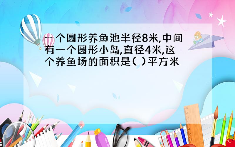 一个圆形养鱼池半径8米,中间有一个圆形小岛,直径4米,这个养鱼场的面积是( )平方米