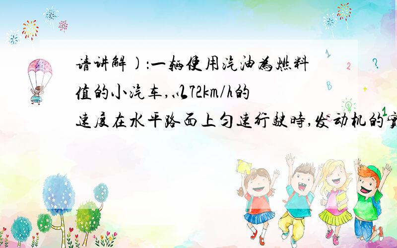 请讲解)：一辆使用汽油为燃料值的小汽车,以72km/h的速度在水平路面上匀速行驶时,发动机的实际功率为20kw.若小汽车