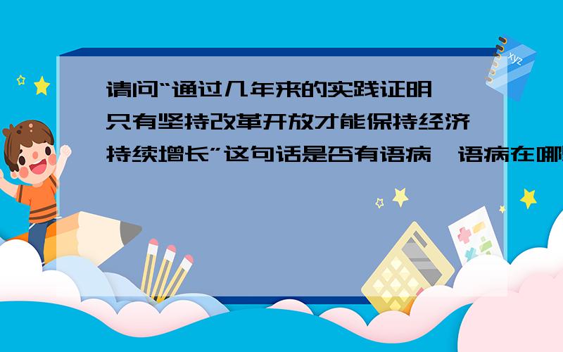 请问“通过几年来的实践证明,只有坚持改革开放才能保持经济持续增长”这句话是否有语病,语病在哪里?