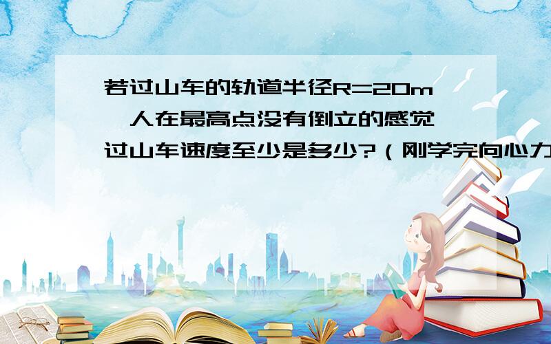 若过山车的轨道半径R=20m,人在最高点没有倒立的感觉,过山车速度至少是多少?（刚学完向心力）