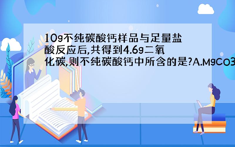 10g不纯碳酸钙样品与足量盐酸反应后,共得到4.6g二氧化碳,则不纯碳酸钙中所含的是?A.MgCO3 B,Na2CO3