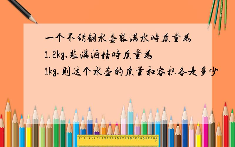 一个不锈钢水壶装满水时质量为1.2kg,装满酒精时质量为1kg,则这个水壶的质量和容积各是多少