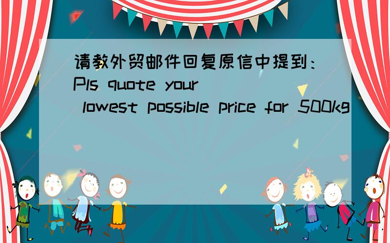 请教外贸邮件回复原信中提到：Pls quote your lowest possible price for 500kg