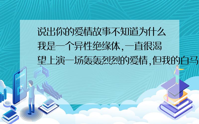 说出你的爱情故事不知道为什么我是一个异性绝缘体,一直很渴望上演一场轰轰烈烈的爱情,但我的白马王子一直在塞车.好想听听大家