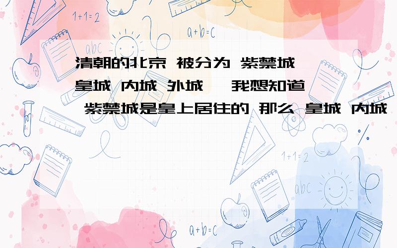 清朝的北京 被分为 紫禁城 皇城 内城 外城 ,我想知道 紫禁城是皇上居住的 那么 皇城 内城 外城 分别是哪些人居住的