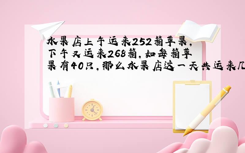 水果店上午运来252箱苹果,下午又运来268箱,如每箱苹果有40只,那么水果店这一天共运来几只苹果?